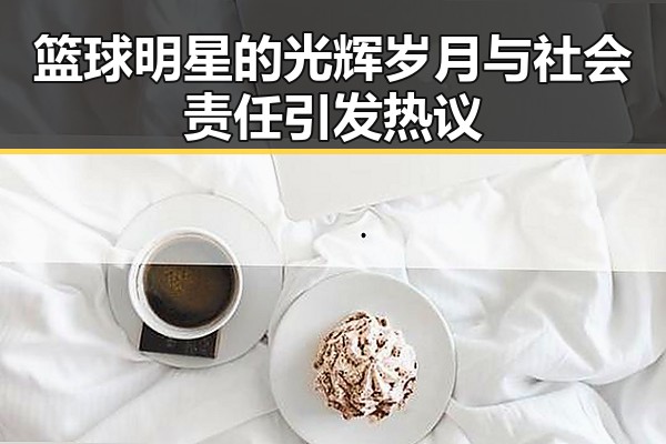 篮球明星的光辉岁月与社会责任引发热议