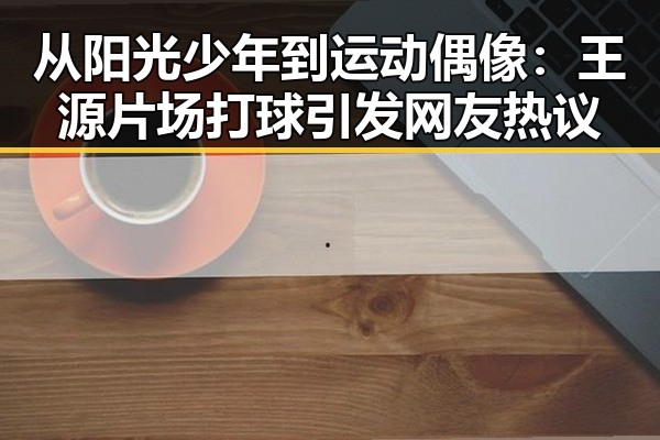 从阳光少年到运动偶像：王源片场打球引发网友热议