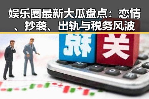 娱乐圈最新大瓜盘点：恋情、抄袭、出轨与税务风波