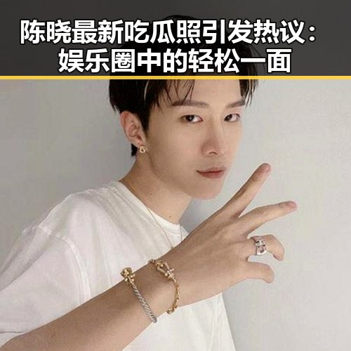 陈晓最新吃瓜照引发热议：娱乐圈中的轻松一面