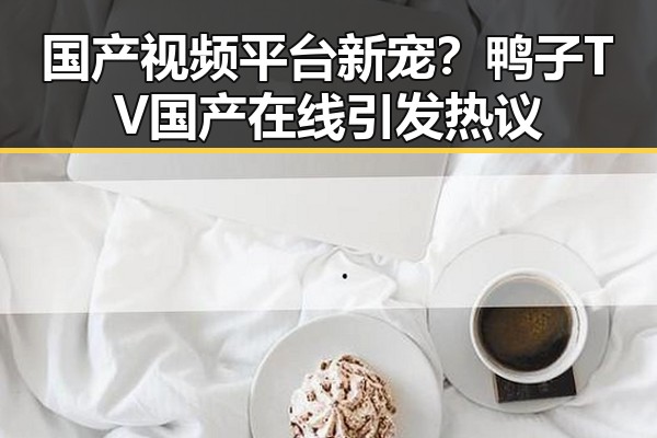 国产视频平台新宠？鸭子TV国产在线引发热议