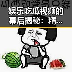 娱乐吃瓜视频的幕后揭秘：精心制作引发热潮