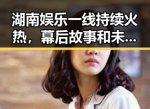 湖南娱乐一线持续火热，幕后故事和未来规划全揭秘🔥