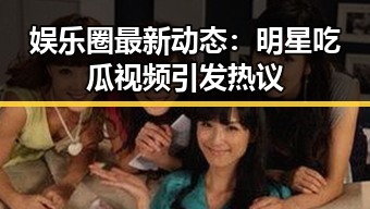 娱乐圈最新动态：明星吃瓜视频引发热议